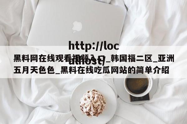 黑料网在线观看视频入口_韩国福二区_亚洲五月天色色_黑料在线吃瓜网站的简单介绍